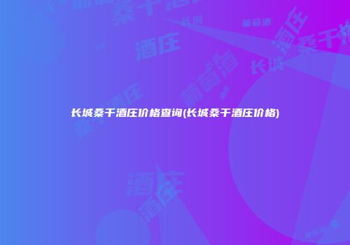 长城桑干酒庄价格查询(长城桑干酒庄价格)