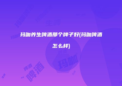玛咖养生啤酒那个牌子好(玛咖啤酒怎么样)