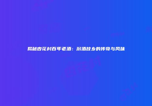 揭秘杏花村百年老酒：汾酒故乡的传奇与风味
