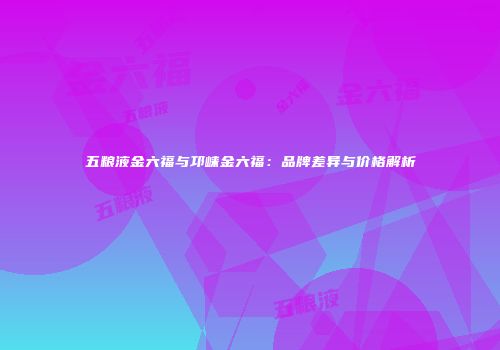 五粮液金六福与邛崃金六福：品牌差异与价格解析