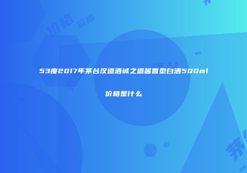 53度2017年茅台汉道酒诚之道酱香型白酒500ml价格是什么