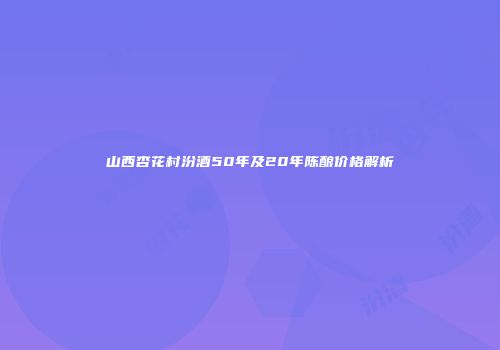 山西杏花村汾酒50年及20年陈酿价格解析