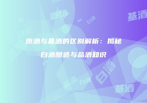 原酒与基酒的区别解析：揭秘白酒酿造与品酒知识
