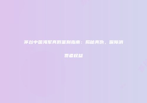 茅台中国海军真假鉴别指南：揭秘真伪，保障消费者权益
