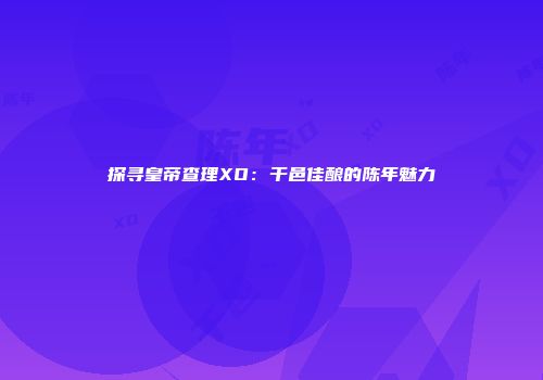 探寻皇帝查理XO：干邑佳酿的陈年魅力