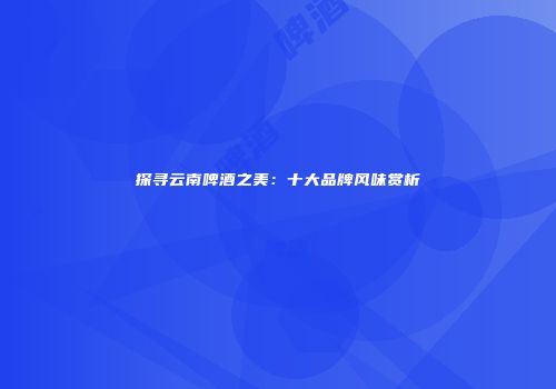 探寻云南啤酒之美：十大品牌风味赏析