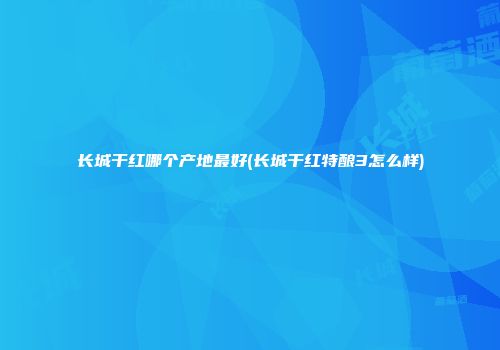 长城干红哪个产地最好(长城干红特酿3怎么样)