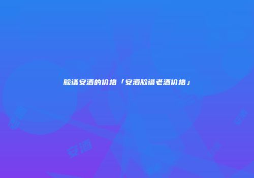 脸谱安酒的价格「安酒脸谱老酒价格」