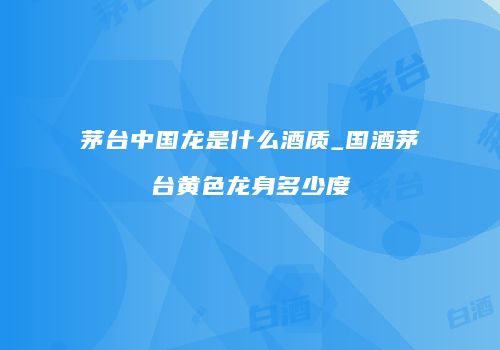 茅台中国龙是什么酒质_国酒茅台黄色龙身多少度
