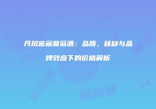 丹凤窖藏葡萄酒：品质、稀缺与品牌效应下的价格解析