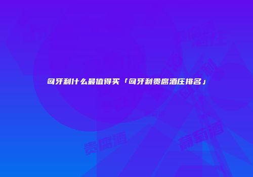 匈牙利什么最值得买「匈牙利贵腐酒庄排名」