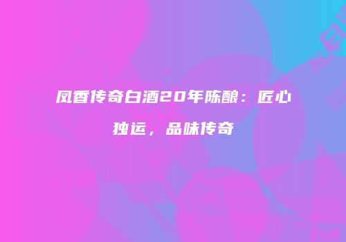 凤香传奇白酒20年陈酿：匠心独运，品味传奇