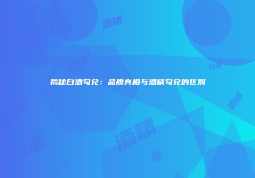 揭秘白酒勾兑：品质真相与酒精勾兑的区别