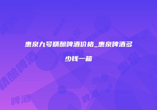 惠泉九号精酿啤酒价格_惠泉啤酒多少钱一箱