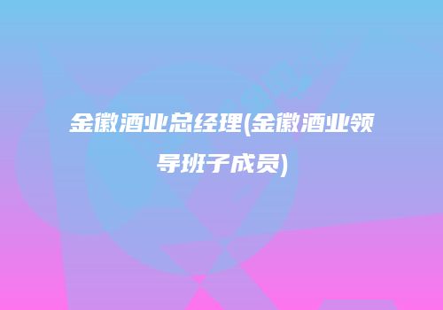 金徽酒业总经理(金徽酒业领导班子成员)