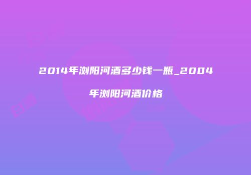 2014年浏阳河酒多少钱一瓶_2004年浏阳河酒价格