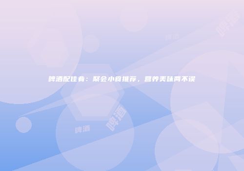 啤酒配佳肴：聚会小食推荐，营养美味两不误