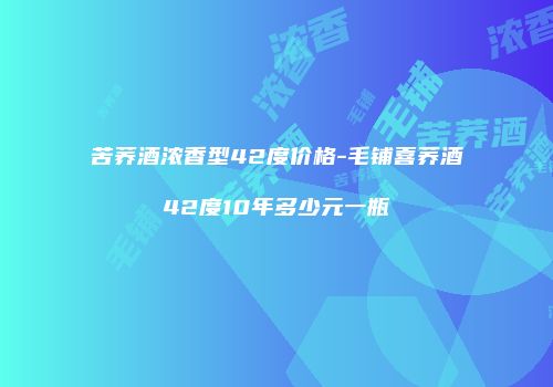 苦荞酒浓香型42度价格-毛铺喜荞酒42度10年多少元一瓶