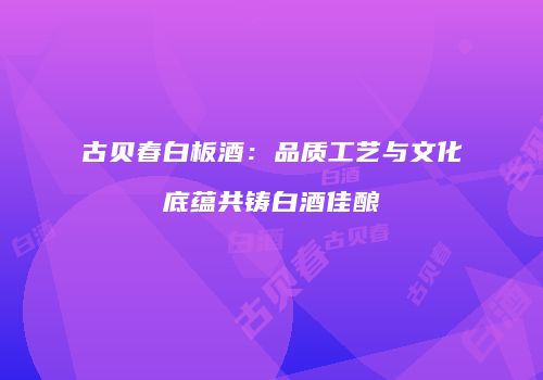 古贝春白板酒：品质工艺与文化底蕴共铸白酒佳酿