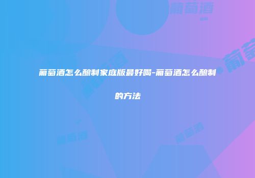 葡萄酒怎么酿制家庭版最好喝-葡萄酒怎么酿制的方法