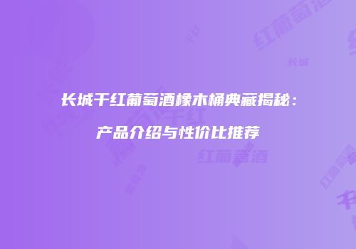 长城干红葡萄酒橡木桶典藏揭秘：产品介绍与性价比推荐