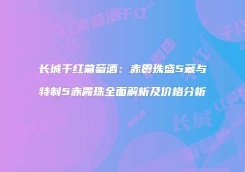长城干红葡萄酒：赤霞珠盛5藏与特制5赤霞珠全面解析及价格分析