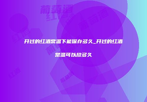 开过的红酒常温下能保存多久_开过的红酒常温可以放多久