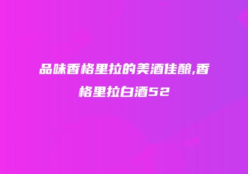 品味香格里拉的美酒佳酿,香格里拉白酒52