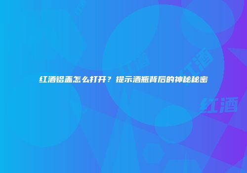 红酒铝盖怎么打开？提示酒瓶背后的神秘秘密