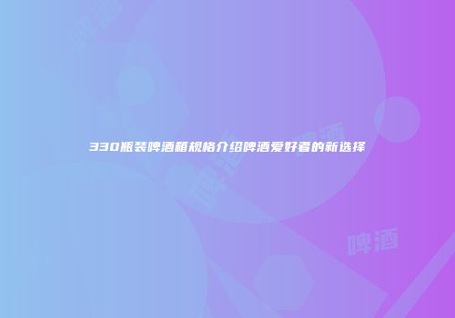330瓶装啤酒箱规格介绍啤酒爱好者的新选择