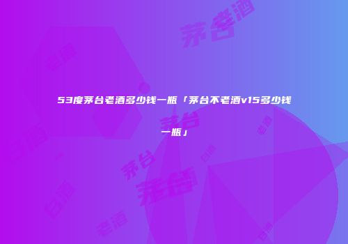 53度茅台老酒多少钱一瓶「茅台不老酒v15多少钱一瓶」