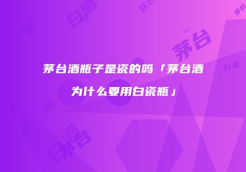 茅台酒瓶子是瓷的吗「茅台酒为什么要用白瓷瓶」