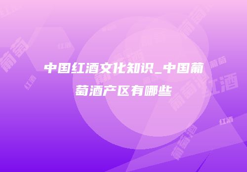 中国红酒文化知识_中国葡萄酒产区有哪些