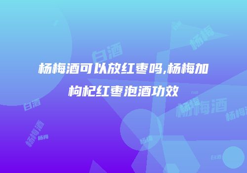 杨梅酒可以放红枣吗,杨梅加枸杞红枣泡酒功效