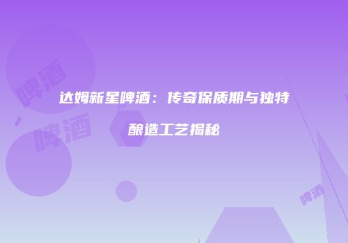 达姆新星啤酒：传奇保质期与独特酿造工艺揭秘