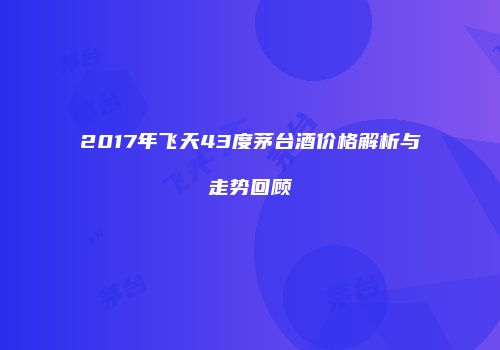 2017年飞天43度茅台酒价格解析与走势回顾