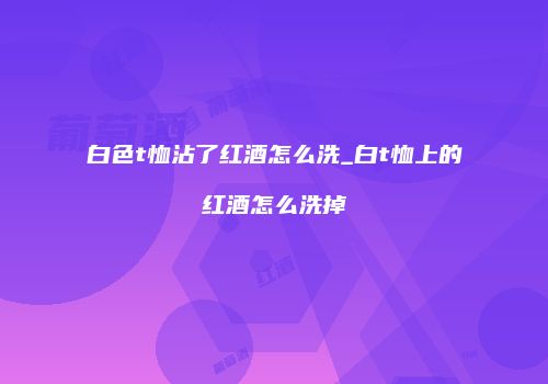 白色t恤沾了红酒怎么洗_白t恤上的红酒怎么洗掉