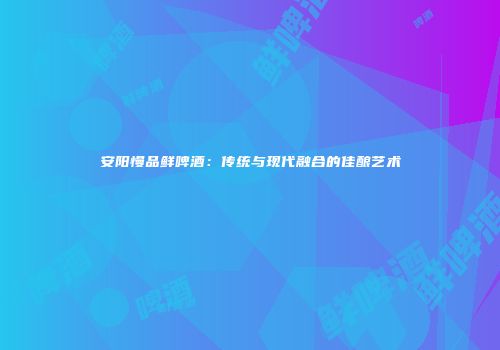 安阳慢品鲜啤酒：传统与现代融合的佳酿艺术