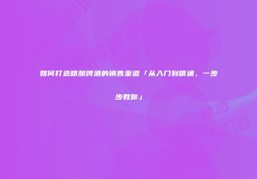 如何打造精酿啤酒的销售渠道「从入门到精通，一步步教你」
