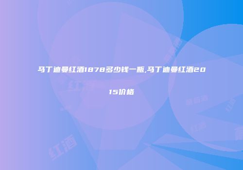 马丁迪曼红酒1878多少钱一瓶,马丁迪曼红酒2015价格