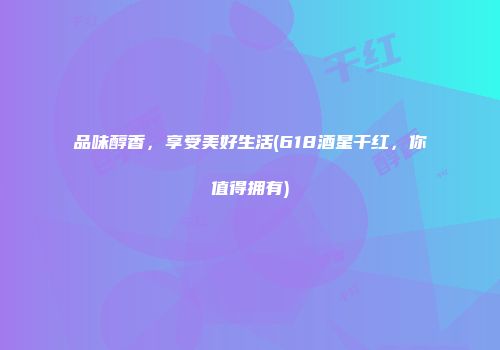 品味醇香，享受美好生活(618酒星干红，你值得拥有)