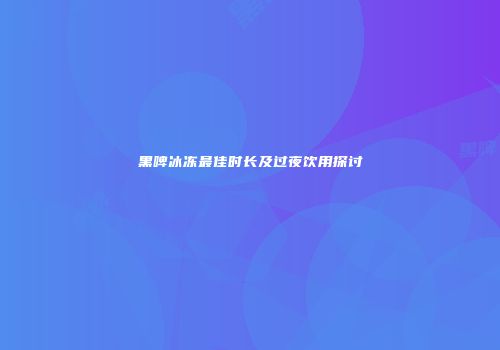 黑啤冰冻最佳时长及过夜饮用探讨