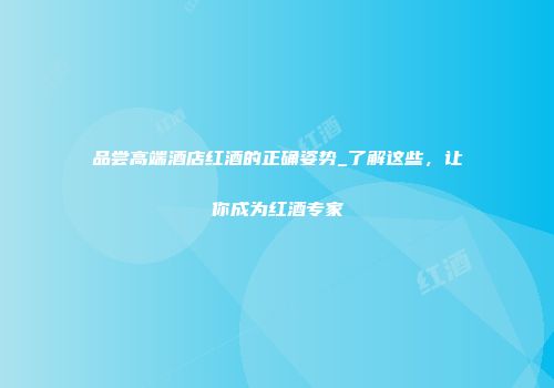 品尝高端酒店红酒的正确姿势_了解这些，让你成为红酒专家