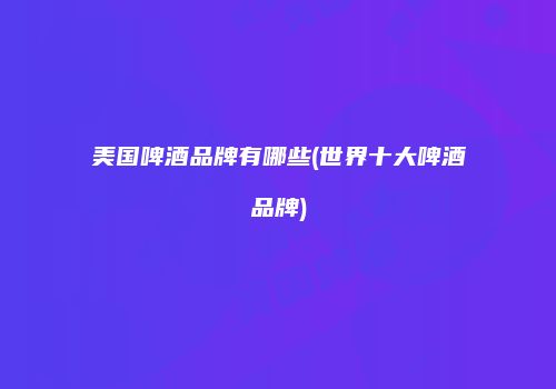 美国啤酒品牌有哪些(世界十大啤酒品牌)