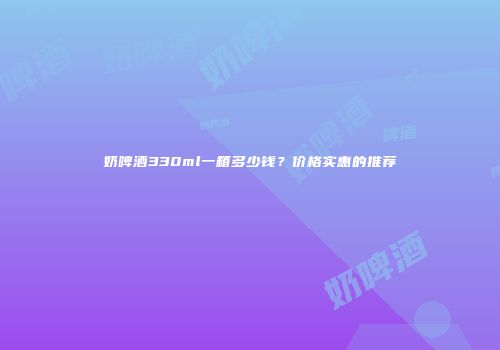奶啤酒330ml一箱多少钱？价格实惠的推荐