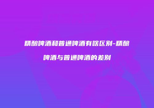 精酿啤酒和普通啤酒有啥区别-精酿啤酒与普通啤酒的差别