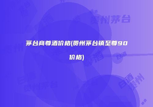 茅台商尊酒价格(贵州茅台镇至尊90价格)