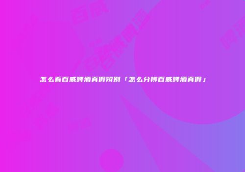 怎么看百威啤酒真假辨别「怎么分辨百威啤酒真假」