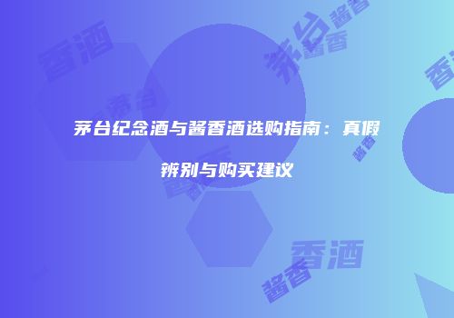 茅台纪念酒与酱香酒选购指南：真假辨别与购买建议
