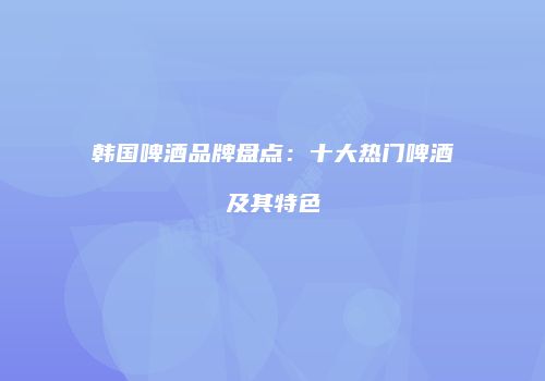 韩国啤酒品牌盘点：十大热门啤酒及其特色
